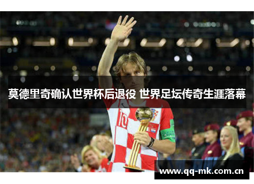 莫德里奇确认世界杯后退役 世界足坛传奇生涯落幕